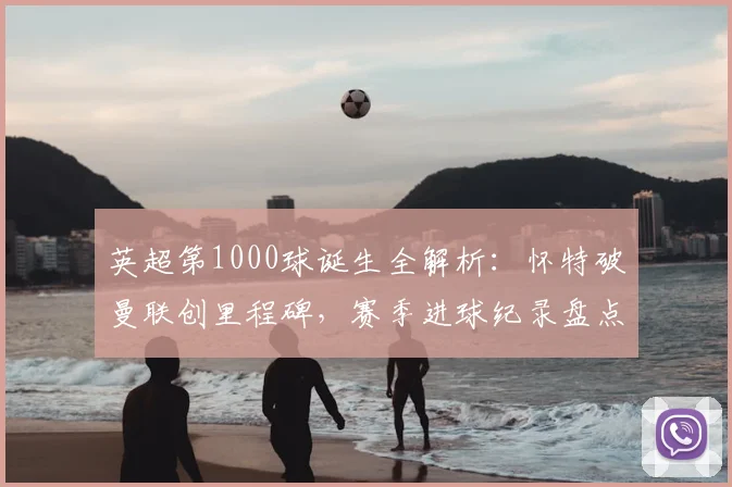 英超第1000球诞生全解析：怀特破曼联创里程碑，赛季进球纪录盘点