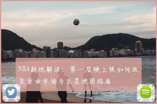 NBA新规解读：第一层硬上限如何改变自由市场与巨星抱团格局