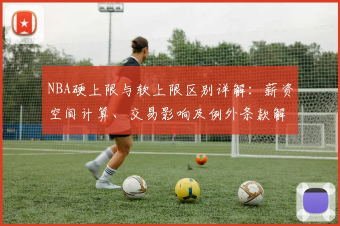 NBA硬上限与软上限区别详解：薪资空间计算、交易影响及例外条款解析