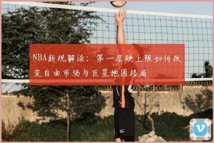 NBA新规解读：第一层硬上限如何改变自由市场与巨星抱团格局