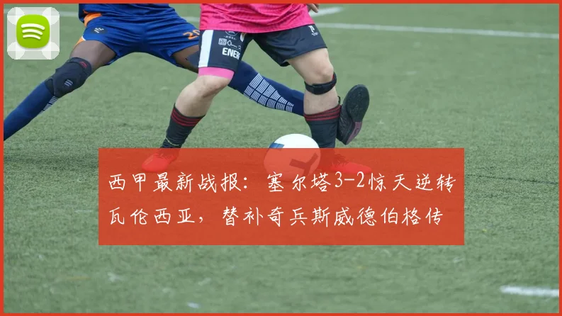 西甲最新战报：塞尔塔3-2惊天逆转瓦伦西亚，替补奇兵斯威德伯格传射建功