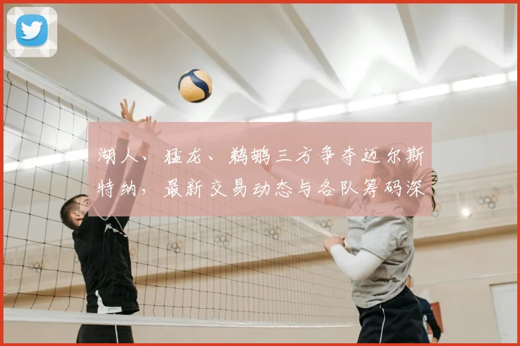 湖人、猛龙、鹈鹕三方争夺迈尔斯特纳，最新交易动态与各队筹码深度解析